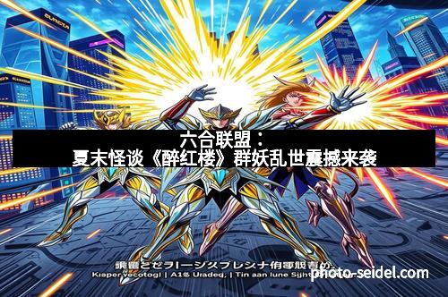 六合联盟：夏末怪谈《醉红楼》群妖乱世震撼来袭